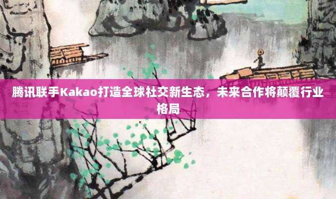 腾讯联手Kakao打造全球社交新生态，未来合作将颠覆行业格局