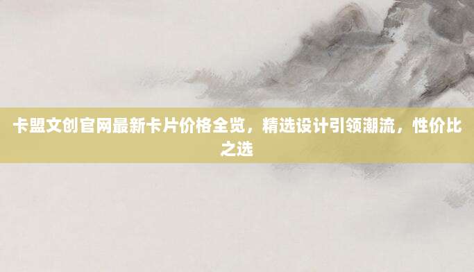 卡盟文创官网最新卡片价格全览，精选设计引领潮流，性价比之选