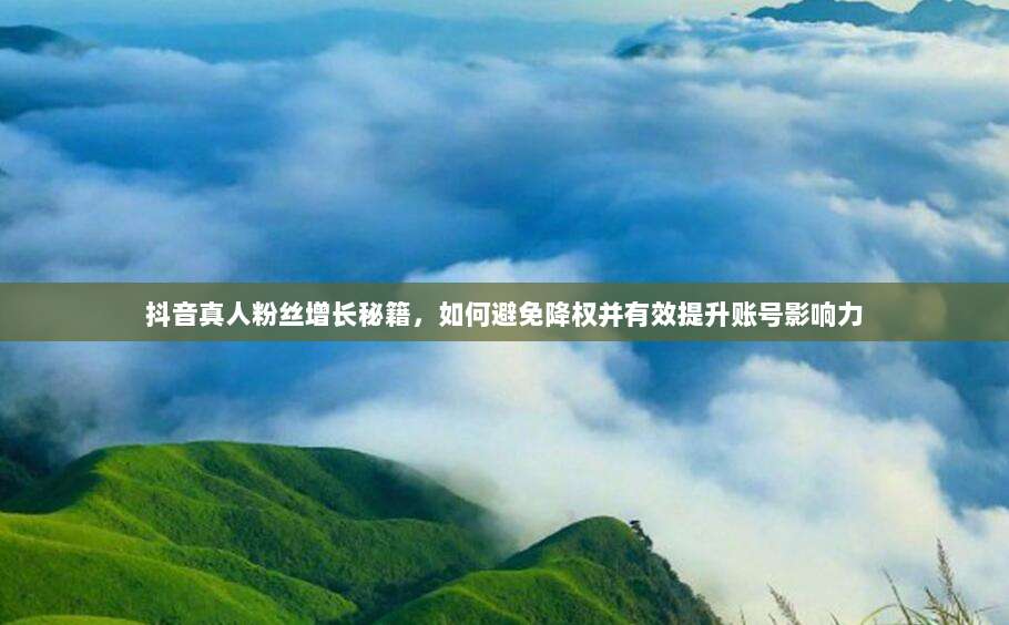 抖音真人粉丝增长秘籍，如何避免降权并有效提升账号影响力