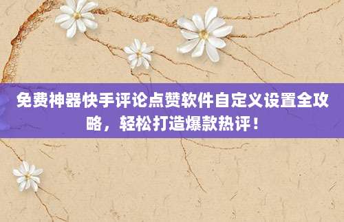 免费神器快手评论点赞软件自定义设置全攻略，轻松打造爆款热评！