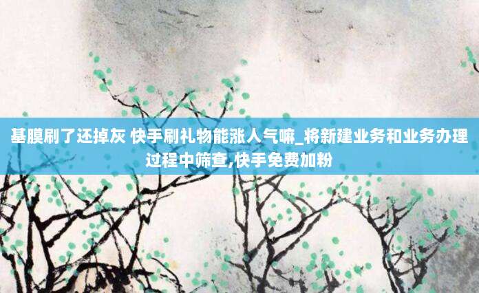 基膜刷了还掉灰 快手刷礼物能涨人气嘛_将新建业务和业务办理过程中筛查,快手免费加粉