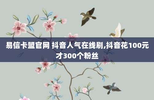 易信卡盟官网 抖音人气在线刷,抖音花100元才300个粉丝