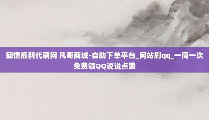 回馈福利代刷网 凡哥商城-自助下单平台_网站刷qq_一周一次免费领QQ说说点赞