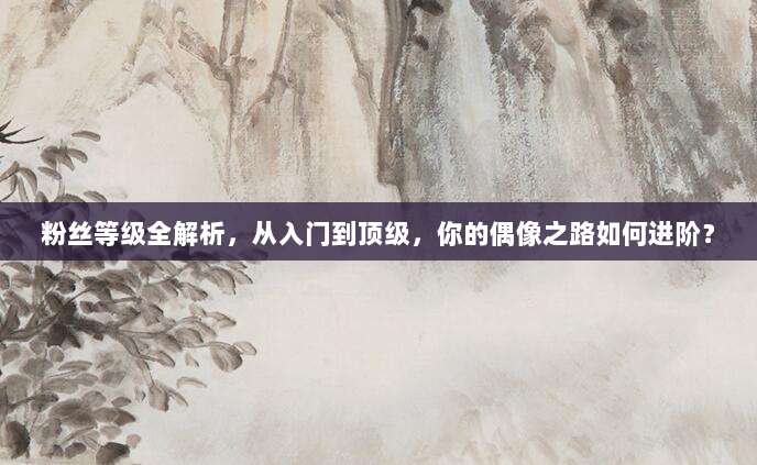 粉丝等级全解析，从入门到顶级，你的偶像之路如何进阶？