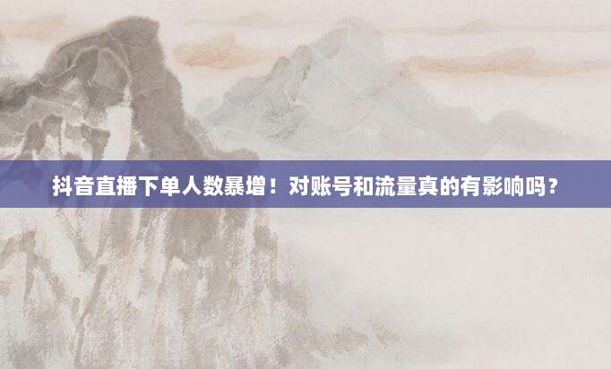 抖音直播下单人数暴增！对账号和流量真的有影响吗？