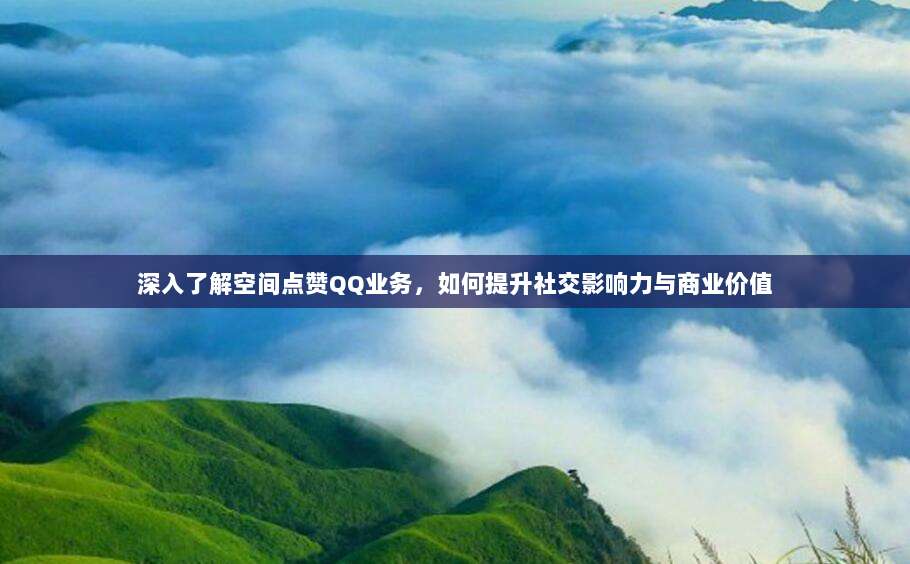 深入了解空间点赞QQ业务，如何提升社交影响力与商业价值