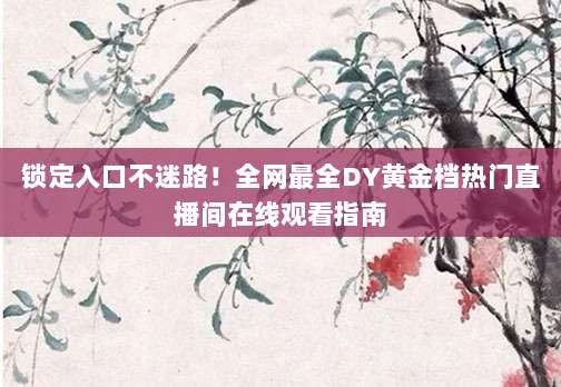 锁定入口不迷路！全网最全DY黄金档热门直播间在线观看指南
