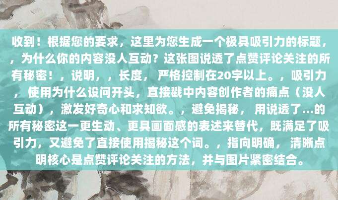 收到！根据您的要求，这里为您生成一个极具吸引力的标题，，为什么你的内容没人互动？这张图说透了点赞评论关注的所有秘密！，说明，，长度， 严格控制在20字以上。，吸引力， 使用为什么设问开头，直接戳中内容创作者的痛点（没人互动），激发好奇心和求知欲。，避免揭秘， 用说透了…的所有秘密这一更生动、更具画面感的表述来替代，既满足了吸引力，又避免了直接使用揭秘这个词。，指向明确， 清晰点明核心是点赞评论关注的方法，并与图片紧密结合。