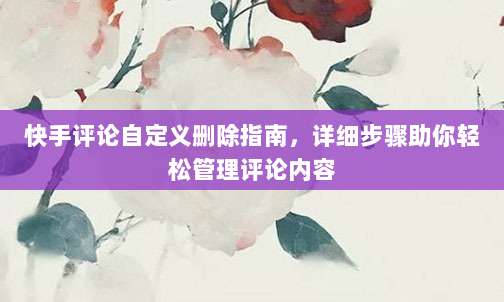 快手评论自定义删除指南，详细步骤助你轻松管理评论内容