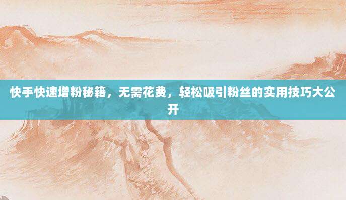 快手快速增粉秘籍，无需花费，轻松吸引粉丝的实用技巧大公开