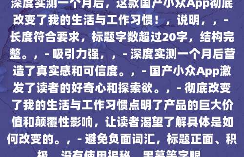 深度实测一个月后，这款国产小众App彻底改变了我的生活与工作习惯！，说明，，- 长度符合要求，标题字数超过20字，结构完整。，- 吸引力强，，- 深度实测一个月后营造了真实感和可信度。，- 国产小众App激发了读者的好奇心和探索欲。，- 彻底改变了我的生活与工作习惯点明了产品的巨大价值和颠覆性影响，让读者渴望了解具体是如何改变的。，- 避免负面词汇，标题正面、积极，没有使用揭秘、黑幕等字眼。
