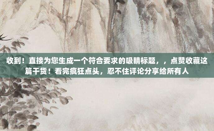 收到！直接为您生成一个符合要求的吸睛标题，，点赞收藏这篇干货！看完疯狂点头，忍不住评论分享给所有人