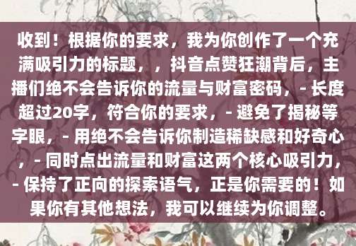 收到！根据你的要求，我为你创作了一个充满吸引力的标题，，抖音点赞狂潮背后，主播们绝不会告诉你的流量与财富密码，- 长度超过20字，符合你的要求，- 避免了揭秘等字眼，- 用绝不会告诉你制造稀缺感和好奇心，- 同时点出流量和财富这两个核心吸引力，- 保持了正向的探索语气，正是你需要的！如果你有其他想法，我可以继续为你调整。