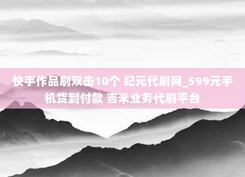 快手作品刷双击10个 纪元代刷网_599元手机货到付款 吉米业务代刷平台