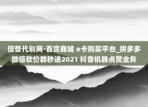 信誉代刷网-百货商城 e卡购买平台_拼多多微信砍价群秒进2021 抖音机器点赞业务