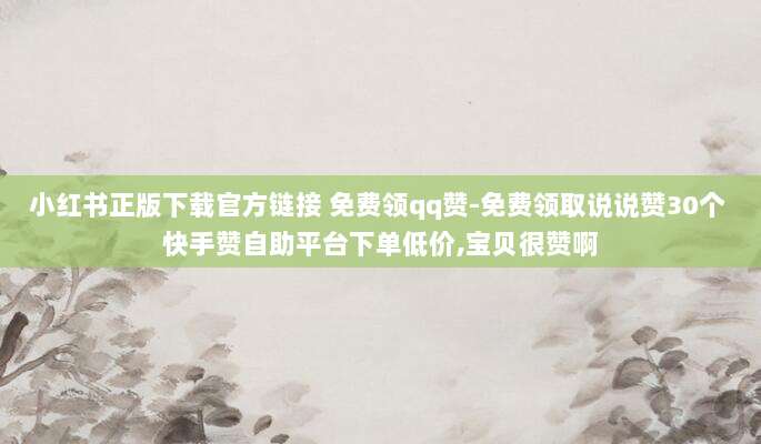 小红书正版下载官方链接 免费领qq赞-免费领取说说赞30个 快手赞自助平台下单低价,宝贝很赞啊
