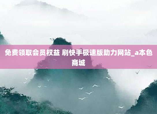 免费领取会员权益 刷快手极速版助力网站_a本色商城