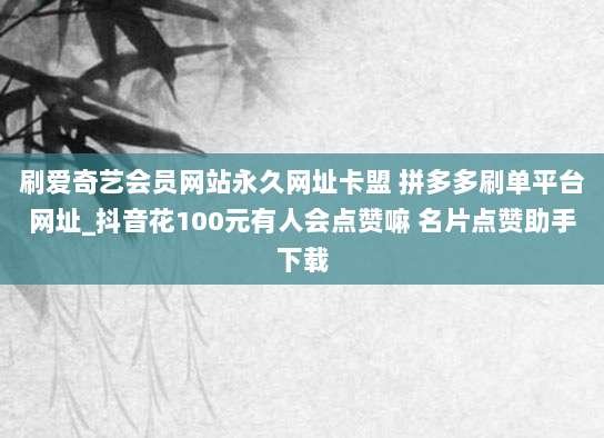 刷爱奇艺会员网站永久网址卡盟 拼多多刷单平台网址_抖音花100元有人会点赞嘛 名片点赞助手下载